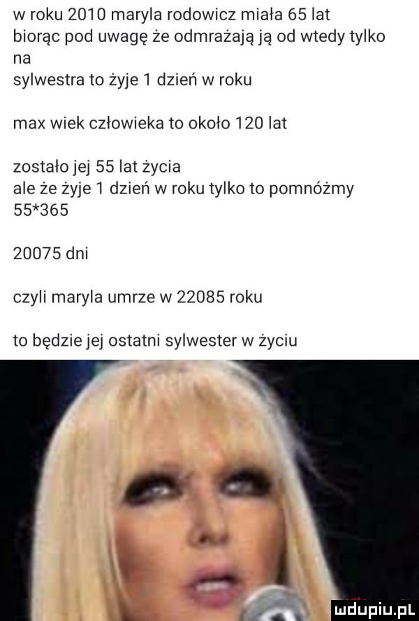 w roku      maryla rodowicz miała    a  biorąc pod uwagę że odmrażają ją od wtedy tylko na sylwestra to żyje   dzień w roku max wiek człowieka to około     lat zosiaiojej    lat życia ale że żyje   dzień w roku tylko to pomnóżmy              dni czyli maryla umrze w       roku to będziejej ostatni sylwester w życiu
