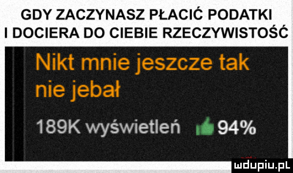 gdy zaczynasz płacić podatki dociera do ciebie rzeczywistośó    k wyświetleń