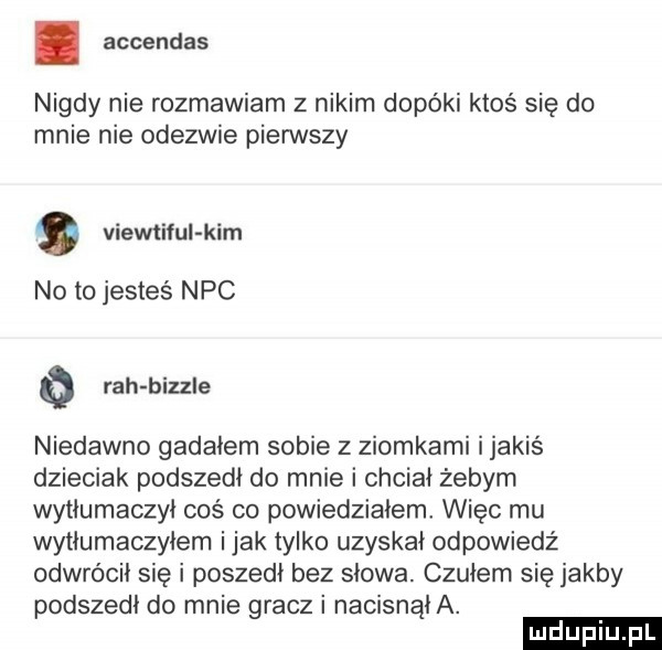 accendas nigdy nie rozmawiam z nikim dopóki ktoś się do mnie nie odezwie pierwszy viewtiful kim no to jesteś nbc o rah bizzle niedawno gadałem sobie z ziomkami ijakiś dzieciak podszedł do mnie i chciał żebym wytłumaczył coś co powiedziałem więc mu wytłumaczyłem imak tylko uzyskał odpowiedź odwrócił się i poszedł bez słowa. czułem się jakby podszedł do mnie gracz i nacisnęła