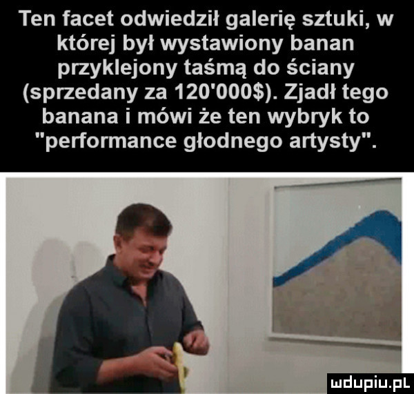 ten facet odwiedził galerię sztuki w której był wystawiony banan przyklejony taśmą do ściany sprzedany za        . zjadł tego banana i mówi że ten wybryk to performance głodnego artysty. n   v