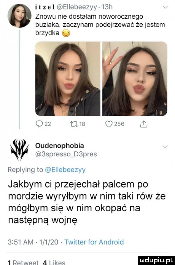 ilz el ellebeezyy j h znowu nie dostałam noworocznego buziaka zaczynam podejrzewać ze jestem brzydka o              l oudenophobia sspresso d pies replymg to ejlebeezyy jakbym ci przejechał palcem po mordzie wyryłbym w nim taki rów że mógłbym się w nim okopie na następną wojnę      am       . twitter for android   mele   jkes