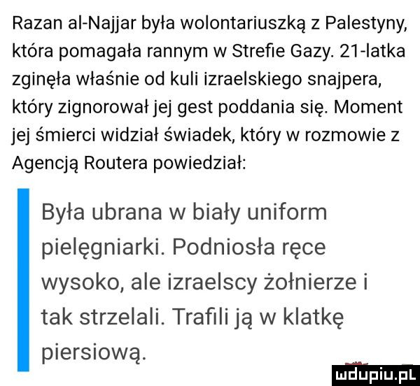 raban ai najbar była wolontariuszką z palestyny która pomagała rannym w strefie gazy.    iatka zginęła właśnie od kuli izraelskiego snajpera który zignorowałjej gest poddania się. moment jej śmierci widział świadek który w rozmowie z agencją routera powiedział była ubrana w biały uniform pielęgniarki. podniosła ręce wysoko ale izraelscy żołnierze i tak strzelali. trafili ją w klatkę piersiową