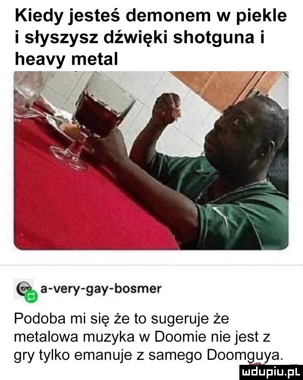 kiedy jesteś demonem w piekle i słyszysz dźwięki shotguna i heavy metal   f x ąa vary gay bosmer podoba mi się że to sugeruje że metalowa muzyka w dogmie niejest z gry tylko emanuje z samego doomg ya