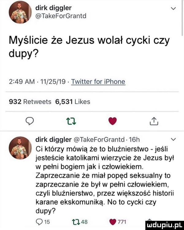 dirk diggler v takeforgrantd myślicie że jezus wolał cycki czy dupy      am          twitter for iphone     retweets       limes q tl dirk diggler takeforgrantd   h v   ci którzy mówią że to bluźnierstwo jeśli jesteście katolikami wierzycie że jezus byl w pelni bogiem jak i człowiekiem. zaprzeczanie że mial popęd seksualny to zaprzeczanie że był w pelni czlowiekiem czyli bluźnierstwo przez większość historii karane ekskomuniką. noto cycki czy dupy q   nas     ma