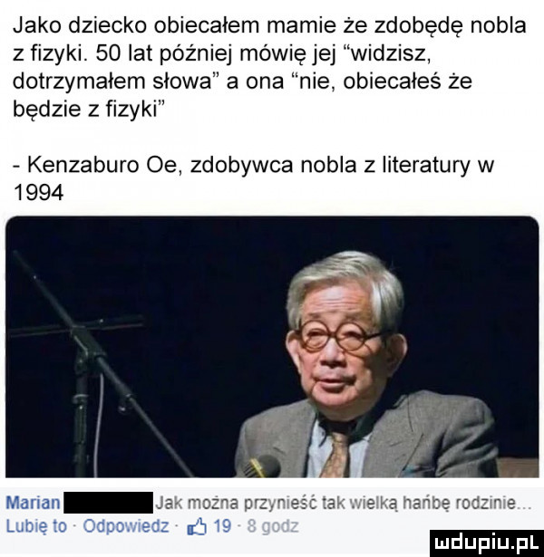 jako dziecko obiecałem mamie że zdobędę nobla z fizyki.    lat później mówię jej widzisz dotrzymałem słowa a ona nie obiecałeś że będzie z fizyki kenzaburo oe zdobywca nobla z literatury w      marian ja   sz r r    a. ie ia wince rodzv e um io ocpovii j