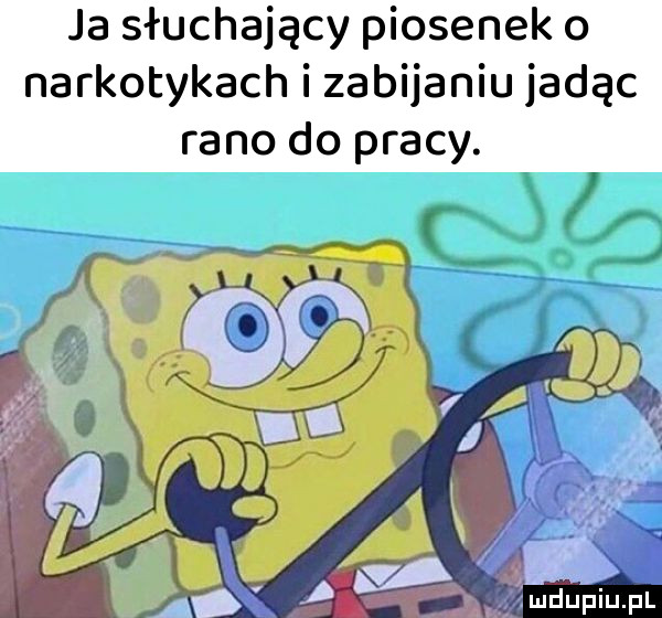 ja słuchający piosenek o narkotykach i zabijaniu jadąc rano do pracy