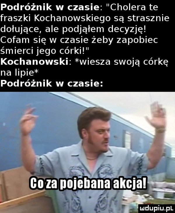 podróżnik w czasie cholera te fraszki kochanowskiego są strasznie dołujące ale podjąłem decyzję cofam się w czasie żeby zapobiec śmierci jego córki kochanowski wiesza swoją córkę na iipie podróżnik w czasie