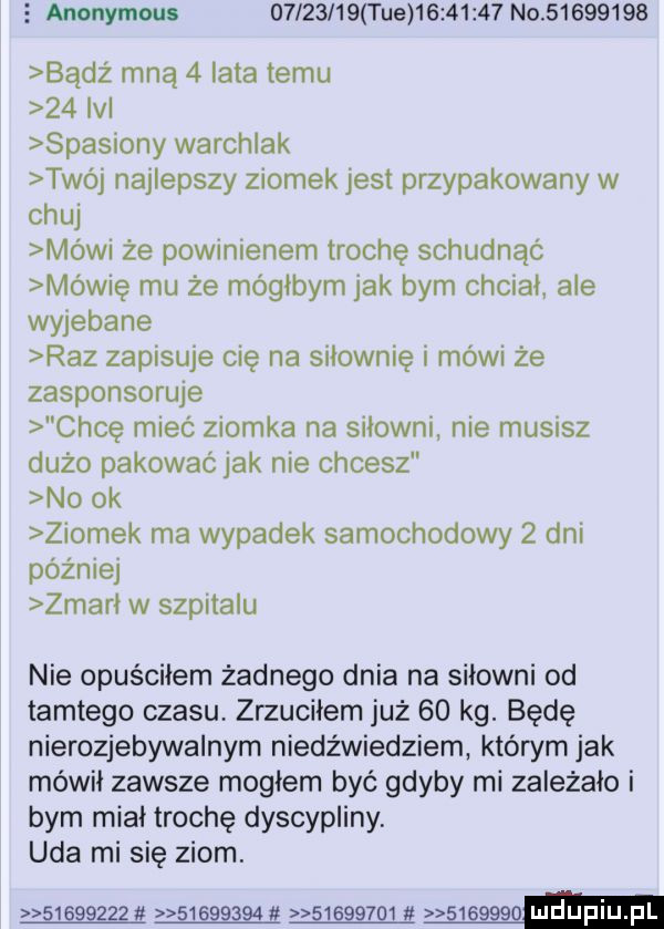 s anonymous d l      tee          no          badż mną   lata temu    ici spasiony warchlak twój najlepszy ziomek jest przypakowany w chuj mówi że powinienem trochę schudnąc mówię mu że mógłbym jak bym chciwi ale wyjebane raz zapisuje cię na siłownię i mówi że zasponsoruje chcę miec ziomka na siłowni nie musisz dużo pakować jak nie chcesz no ok ziomek ma wypadek samochodowy   dni później zmami w szpitalu nie opuściłem żadnego dnia na siłowni od tamtego czasu zrzuciłem już    kg. będę nierozjebywalnym niedźwiedziem którym jak mówił zawsze mogłem być gdyby mi zależało i bym miał trochę dyscypliny. uda mi się ziom.   gag  tt     g ﬁ g  eg  gj g