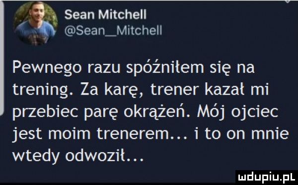 sean mitchell. sean mitchell pewnego razu spóźniłem się na trening. za karę trener kazał mi przebiec parę okrążeń. mój ojciec jest moim trenerem. i to on mnie wtedy odwozil. abakankami