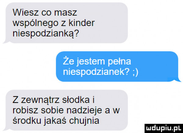 wiesz co masz wspólnego z kinder niespodzianką że jestem pełna niespodzianek z zewnątrz słodka i robisz sobie nadzieje a w środku jakaś chujnia ludu iu. l