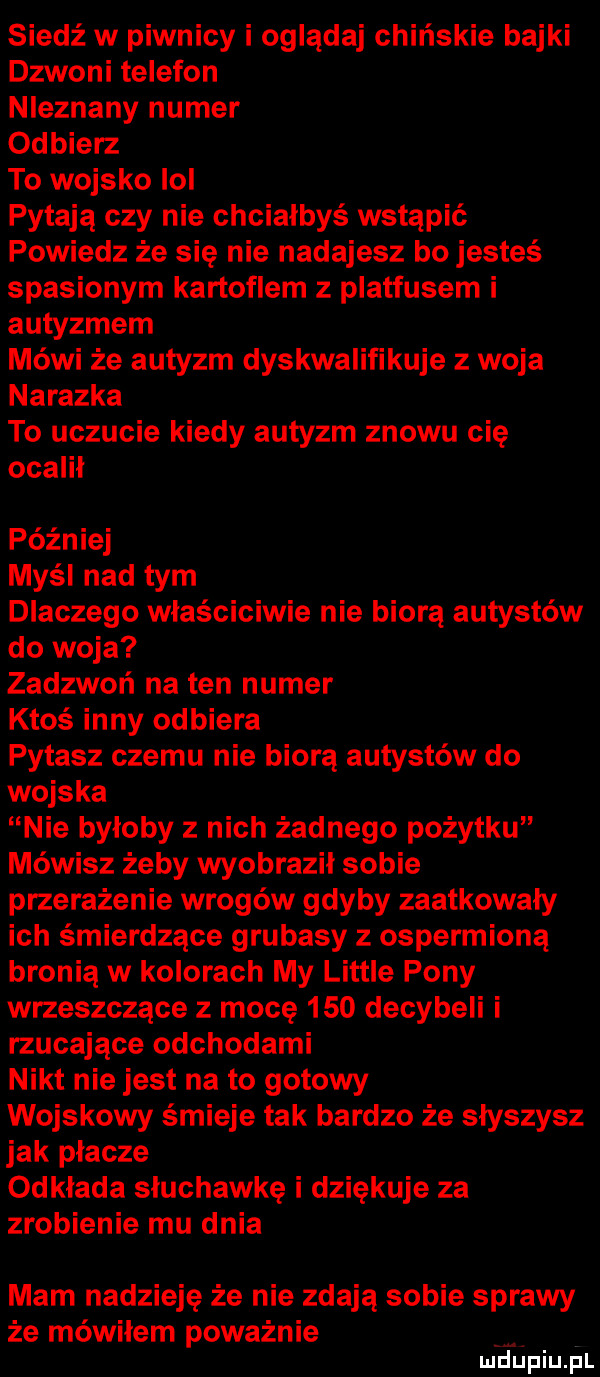 siedź w piwnicy i oglądaj chińskie bajki dzwoni telefon nieznany numer odbierz to wojsko ici pytają czy nie chciałbyś wstąpić powiedz że się nie nadajesz bo jesteś spasionym kartoflem z platfusem i autyzmem mówi że autyzm dyskwalifikuje z woja nalazka to uczucie kiedy autyzm znowu cię ocalił później myśl nad tym dlaczego wlaściciwie nie biorą autystów do woja zadzwoń na ten numer ktoś inny odbiera pytasz czemu nie biorą autystów do wojska nie byłoby z nich żadnego pożytku mówisz żeby wyobraził sobie przerażenie wrogów gdyby zaatkowały ich śmierdzące grubasy z ospermioną bronią w kolorach my littré pony wrzeszczące z macę     decybeli i rzucające odchodami nikt nie jest na to gotowy wojskowy śmieje tak bardzo że słyszysz jak płacze odkłada słuchawkę i dziękuje za zrobienie mu dnia mam nadzieję że nie zdają sobie sprawy że mówiłem poważnie