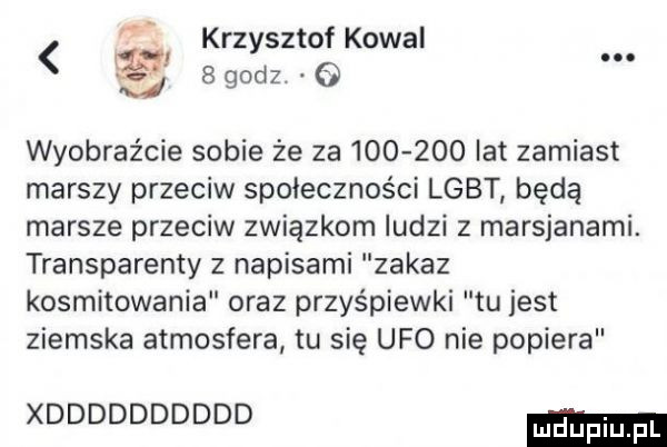 krzysztof kowal   godz. o. wyobraźcie sobie że za         lat zamiast marszy przeciw społeczności lgbt będą marsze przeciw związkom ludzi z marsjanami. transparenty z napisami zakaz kosmitowania oraz przyśpiewki tu jest ziemska atmosfera tu się ufo nie popiera xdddddddddd