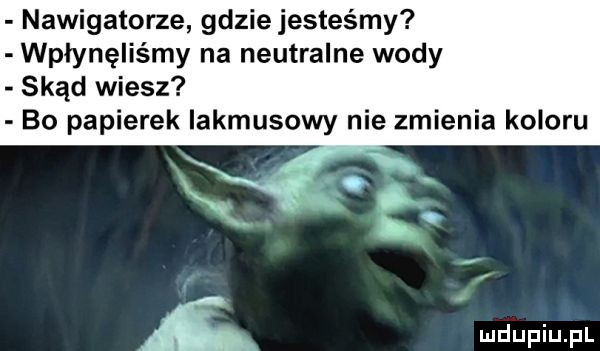 nawigatorze gdzie jesteśmy wpłynęliśmy na neutralne wody skąd wiesz bo papierek lakmusowy nie zmienia koloru