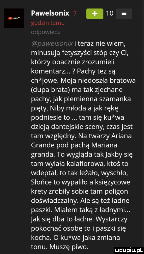 pawelsonix      godzin temu i teraz nie wiem minusują fetyszyści stóp czy ci którzy opacznie zrozumieli komentarz. pachy też są ch jole. moja niedoszła bratowa dupa brata ma tak zjechane pachy jak plemienna szamanka pięty niby młoda abak rękę podniesie to tam się ku wa dzieją dantejskie sceny czasjest tam względny. na twarzy ariana grande pod pachą mariana granda. to wygląda takjakby się tam wylała kalafiorowa ktoś to wdeptał to tak ieżalo wyschlo słońce to wypalilo a księżycowe krety zrobily sobie tam poligon doświadczalny. ale są też ladne paszki. mialem taką z ładnymi. jak się dba to ładne. wystarczy pokochać osobę to i paszki się kocha. o ku wa jaka zmiana tonu. muszę piwo