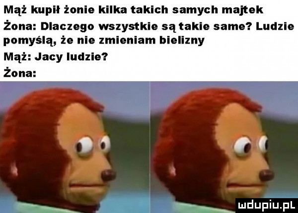 mąż kupil żonie kilka takich samych majtek żona dlaczego wszystkie sątakle same ludzie pomyślą że nie zmieniam blellzny mąż jacy ludzie żona un i wdupih pl
