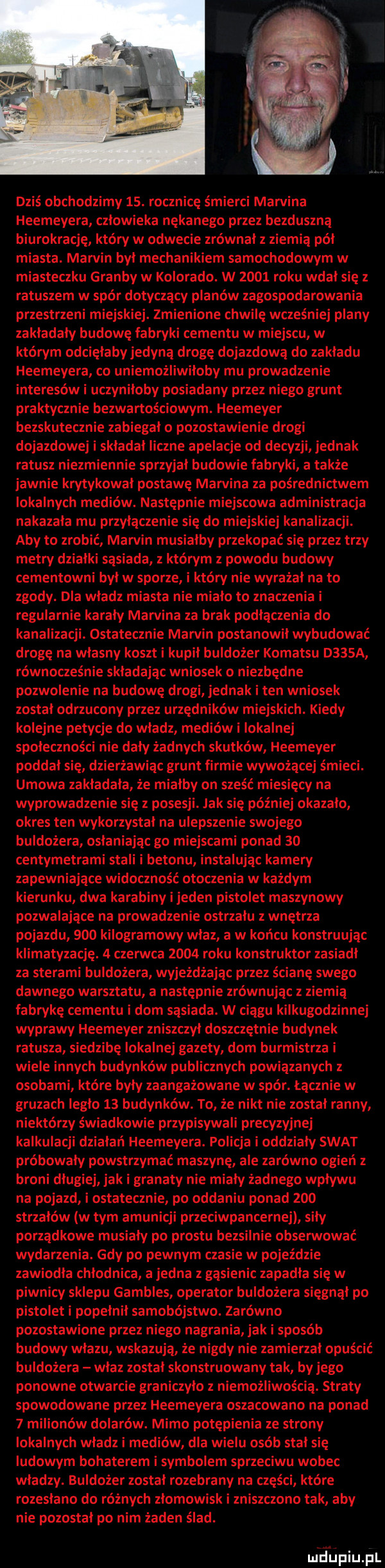 dziś obchodzimy   . rocznicę śmierci marvina heemeyera człowieka nękanego przez bezduszną biurokrację który w odwecie zrównał z ziemią pół miasta. marvin był mechanikiem samochodowym w miasteczku grałby w kolorado. w      roku wdał się z ratuszem w spór dotyczący planów zagospodarowania przestrzeni miejskiej. zmienione chwilę wcześniej plany zakładały budowę fabryki cementu w miejscu w którym odcięłaby jedyną drogę dojazdową do zakładu heemeyera co uniemożliwiłoby mu prowadzenie interesów i uczyniłoby posiadany przez niego grunt praktycznie bezwartościowym. heemeyer bezskutecznie zabiegało pozostawienie drogi dojazdowej i składał liczne apelacje od decyzji jednak ratusz niezmiennie sprzyjał budowie fabryki a także jawnie krytykował postawę mamina za pośrednictwem lokalnych mediów. następnie miejscowa administracja nakazała mu przyłączenie się do miejskiej kanalizacji. aby to zrobić marvin musiałby przekopać się przez trzy metry działki sąsiada z którym z powodu budowy cementowni był w sporze i który nie wyrażał na to zgody. dla władz miasta nie miało to znaczenia i regularnie karały marvina za brak podłączenia do kanalizacji. ostatecznie marvin postanowił wybudować drogę na własny koszt i kupił buldożer komatsu d   a równocześnie składając wniosek o niezbędne pozwolenie na budowę drogi jednak i ten wniosek został odrzucony przez urzędników miejskich. kiedy kolejne petycje do władz mediów i lokalnej społeczności nie dały żadnych skutków heemeyer poddał się dzierżawiąc grunt firmie wywożącej śmieci. umowa zakładała że miałby on sześć mi siacy na wyprowadzenie się z posesji. jak się później okazało okres ten wykorzystał na ulepszenie swojego buldożera osłaniając go miejscami ponad    centymetrami stali i betonu instalując kamery zapewniające widoczność otoczenia w każdym kierunku dwa karabiny i jeden pistolet maszynowy pozwalające na prowadzenie ostrzału z wnętrza pojazdu     kilogramowy właz a w końcu konstruując klimatyzację.   czerwca      roku konstruktor zasiadł za sterami buldożera wyjeżdżając przez ścianę swego dawnego warsztatu a następnie zrównując z ziemią fabrykę cementu i dom sąsiada. w ciągu kilkugodzinnej wyprawy heemeyer zniszczył doszczętnie budynek ratusza siedzibę lokalnej gazety dom burmistrza i wiele innych budynków publicznych powiązanych z osobami które były zaangażowane w sfer. łącznie w gruzach legło    budynków. to że nikt nie został ranny niektórzy świadkowie przypisywali precyzyjnej kalkulacji działań heemeyera. policja i oddziały swat próbowały powstrzymać maszynę ale zarówno ogień z broni długiej jak i granaty nie miały żadnego wpływu na pojazd i ostatecznie po oddaniu ponad     strzałów w tym amunicji przeciwpancernej siły porządkowe musiały po prestu bezsilnie obsenuować wydarzenia. gdy po pewnym czasie w pojeździe zawiodła chłodnica a jedna z gąsienic zapadła się w piwnicy sklepu gambles operator buldożera sięgnął po pistolet i popełnił samobójstwo. zarówno pozostawione przez niego nagrania jak i sposób budowy wlazu wskazują że nigdy nie zamierzał opuścić buldożera właz został skonstruowany tak by jego ponowne otwarcie graniczyło z niemożliwością. straty spowodowane przez heemeyera oszacowano na ponad   milionów dolarów. mimo potępienia ze strony lokalnych władz i mediów dla wielu osób stał się ludowym bohaterem i symbolem sprzeciwu wobec władzy. buldożer został rozebrany na części które rozesłano do różnych złomowisk i zniszczono tak aby nie pozostał po nim żaden ślad. m lepiupl