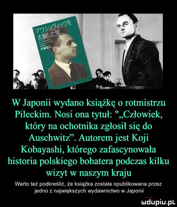 w japonii wydano książkę o rotmistrzu pileckim. nosi ona tytuł człowiek który na ochotnika zgłosił się do auschwitz. autorem jest koji kobayashi którego zafascynowała historia polskiego bohatera podczas kilku wizyt w naszym kraju warto też podkreślić że książka została opublikowane przez jedno z największych wydawnictwo w japonii