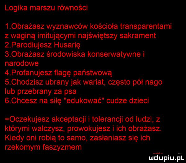 logika marszu równości    bratasz wyznawców kościoła transparentami z wagina imitującymi najświętszy sakrament z parodiujesz husarię s obrażasz środowiska konserwatywne i narodowe   profanujesz flagę państwową s chodzisz ubrany jak wariat często pół nago lub przebrany za psa s chcesz na siłę edukować cudze dzieci oczekujesz akceptacji tolerancji od ludzi z którymi walczysz prowokujesz i ich obrażasz. kiedy oni robią to samo zasłaniasz się ich rzekomym faszyzmem meupiupl