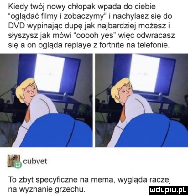 kiedy twój nowy chłopak wpada do ciebie oglądać filmy i zobaczymy i nachylasz się do dvd wypinając dupę jak najbardziej możesz i słyszysz jak mówi ooooh yes więc odwracasz się a on ogląda replaye z fonnite na telefonie. ę cubvet to zbyt specyﬁczne na mema. wygląda raczej na wyznanie grzechu
