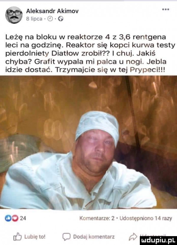 aleksandr asimov. gay wa. leżę na bloku w reaktorze   z     rentgena leci na godzinę. reaktor się kopci kurwa testy pierdolniety diatiow zrobił i chuj. jakiś chyba grafit wypala mi palca u nogi. jubla idzie dostać. trzymajcie się w tej prypeci     wmime    jwiiepmrrn h ney i mi k lim r wim