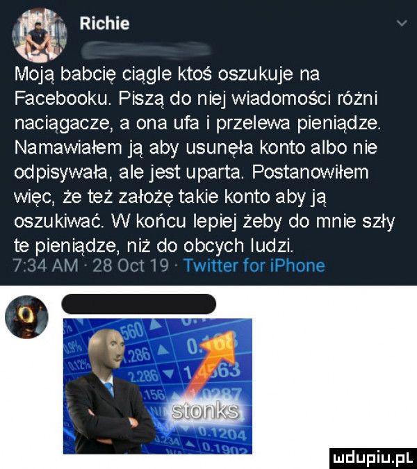 richie moją babcię ciągłe ktoś oszukuje na facebooku. piszą do niej wiadomości rożni naciągacze a ona ufa i przelewa pieniądze. namawiałem ją aby usunęła konto albo nie odpisywała ale jest uparta. postanowiłem więc że też załęże takie konto aby ją oszukiwać. w końcu lepiej żeby do mnie szły te pieniądze niż do obcych ludzi. i i i