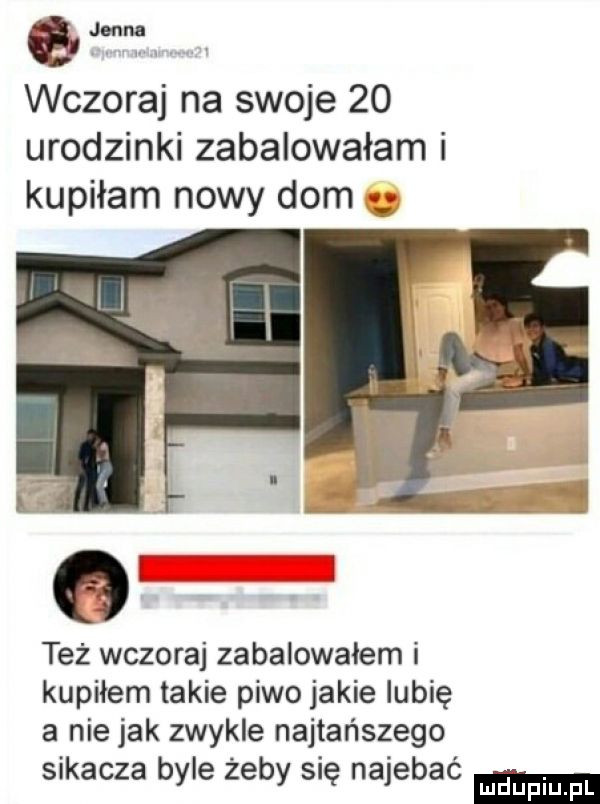 awf wczoraj na swoje    urodzinki zabalowałam i kupiłam nowy dom też wczoraj zabalowałem i kupiłem takie piwo jakie lubię a nie jak zwykle najtańszego sikacza byle żeby się najebać