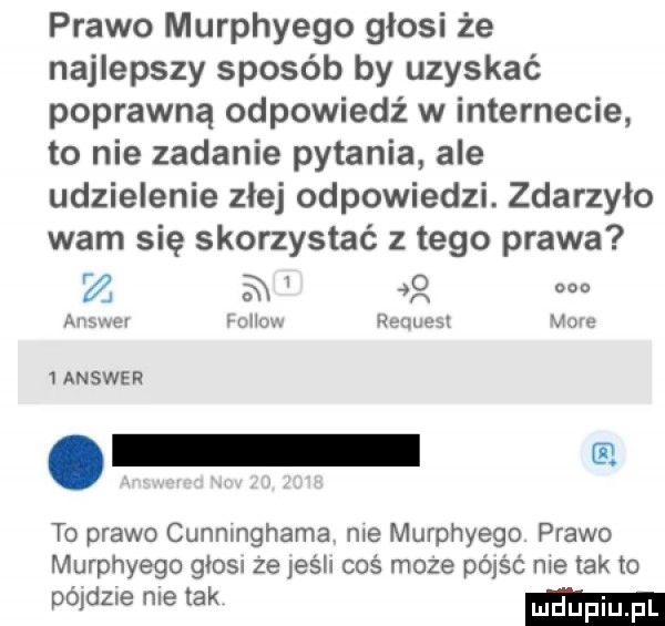 prawo murphyego głosi że najlepszy sposób by uzyskać poprawną odpowiedź w internecie to nie zadanie pytania ale udzielenie złej odpowiedzi. zdarzyło warn się skorzystać z tego prawa i z a   answer rol ou request more ianswer. to prawo cunninghama nie murphyego prawo murphyego głosu ze jesii coś moze dóiść nie tak to pódeig nie tak