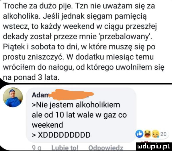 troche za dużo pije. tan nie uważam się za alkoholika. jeśli jednak sięgam pamięcią wstecz to każdy weekend w ciągu przeszłe dekady został przeze mnie przebalowany. piątek i sobota to dni w które muszę się po prestu zniszczyć. w dodatku miesiąc temu wróciłem do nałogu. od którego uwolniłem się na ponad   lata. adam p niejestem alkoholikiem ale od    lat wale w gaz co weekend xddddddddd       i lubi to  d wiedz