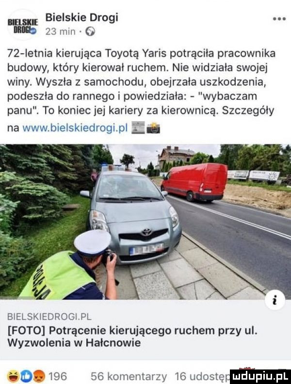 bielskie drogi iab    mm o    letnia kierująca toyotą yaris potrąciła pracownika budowy który kierowai ruchem. nie widziała swojej winy wyszła z samochodu obejrzala uszkodzenia podeszła do rannegoi powiedziała wybaczam panu. to koniec jej kariery za kierownicą. szczegóły na www bielskiedrogi pi lh bielskiedrogi pl foto potrącenie kierującego ruchem przy ul. wyzwolenia w haicnowie ii        komentarzy t  udoslepm