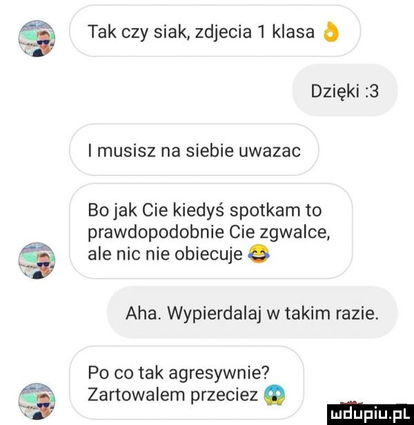 m. tak czy siak zdjecia   klasa   dzięki   i musisz na siebie uwazac bo jak cie kiedyś spotkam to prawdopodobnie cie zgwalce ale nic nie obiecuje aha. wypierdalaj w takim razie. po co tak agresywnie zartowalem przeciez