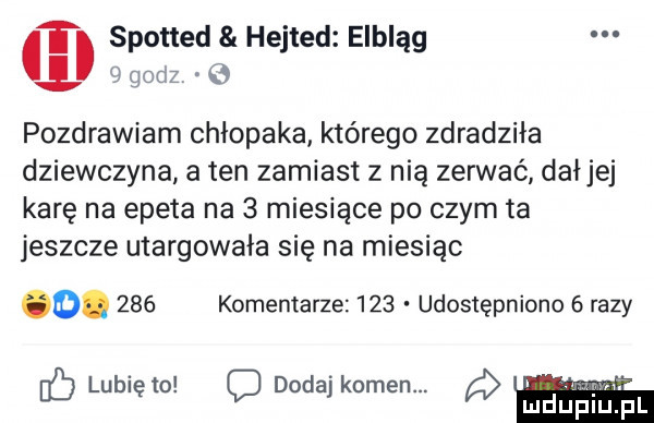 spotted hejted elbląg          pozdrawiam chłopaka którego zdradziła dziewczyna a ten zamiast z nia zerwać dałjej karę na epeta na   miesiące po czym ta jeszcze utargowała się na miesiąc o.     komentarze     udostępniono   razy hb lubię to c dodaj kamen