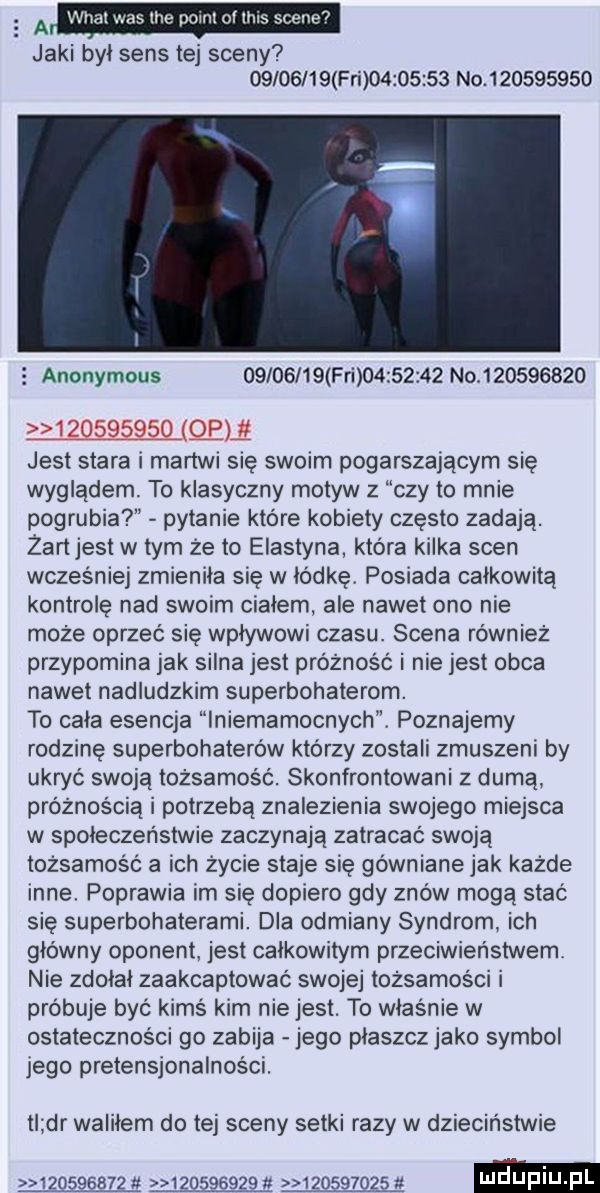 a wital was tee pom ollhts scene jaki był sens tej sceny          fai          no             anonymous          fai          no           mma jest stara i martwi się swoim pogarszającym się wyglądem. to klasyczny motyw z czy to mnie pogrubia pytanie które kobiety często zadają. zartjest w tym że to elastyna która kilka scen wcześniej zmienila się w łódkę. posiada całkowitą kontrolę nad swoim ciałem ale nawet ono nie może oprzeć się wpływowi czasu. scena również przypomina jak silna jest próżność i nie jest obca nawet nadludzkim superbohaterom. to cała esencja lniemamocnych. poznajemy rodzinę superbohaterów którzy zostali zmuszeni by ukryć swoją tożsamość. skonfrontowani z dumą próżnością i potrzebą znalezienia swojego miejsca w społeczeństwie zaczynają zatracać swoją tożsamość a ich życie staje się gówniane jak każde inne. poprawia im sie dopiero gdy znów mogą stać się superbohaterami. dla odmiany syndrom. ich główny oponent. jest calkowitym przeciwieństwem. nie zdołał zaakceptowac swojej tożsamości i próbuje być kimś kim nie jest. to właśnie w ostateczności go zabija jego plaszcz jako symbol jego pretensjonalnosci. tl dr waliłem do tej sceny setki razy w dzieciństwie