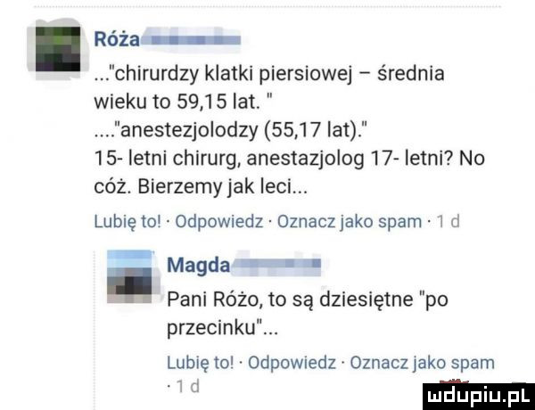 róża chirurdzy klatki piersiowej średnia wieku to       lat anestezjolodzy       lat    letni chirurg anestezjolog    letni no cóż. bierzemyjak leci. lubię toi odpowiedz oznaczjako spam i ci magda pani różo to są dziesiętne po przecinku. lubię to odpowiedz oznacz jako spam