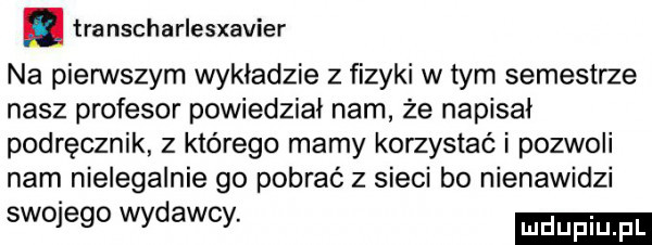 tra nscharlesxavier na pierwszym wykładzie z fizyki w tym semestrze nasz profesor powiedział nam że napisał podręcznik z którego mamy korzystać i pozwoli nam nielegalnie go pobrać z sieci bo nienawidzi swojego wydawcy