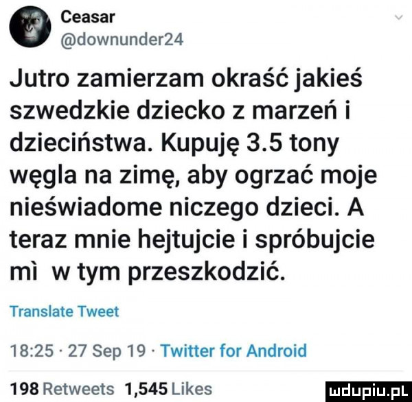 ceasar downunder   jutro zamierzam okraść jakieś szwedzkie dziecko z marzeń i dzieciństwa. kupuję     tony węgla na zimę aby ogrzać moje nieświadome niczego dzieci. a teraz mnie hejtujcie i spróbujcie mi w tym przeszkodzić. translate tweet          sep    twitter for android     retweets       limes