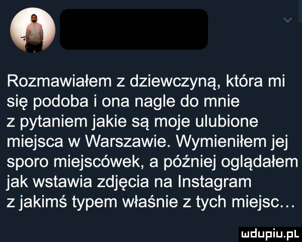 ﬂ rozmawiałem z dziewczyną która mi się podoba i ona nagle do mnie z pytaniem jakie są moje ulubione miejsca w warszawie. wymieniłem jej sporo miejscówek a później oglądałem jak wstawia zdjęcia na instagram z jakims typem właśnie z tych miejsc