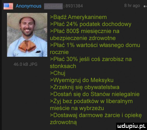 anonymous iauaiaszs  m ado.    u kb jpg bądź amerykaninem piać    podatek dochodowy piać     miesięcznie na ubezpieczenie zdrowotne piać   wartości wlasnego domu rocznie piać    jeśli coś zarobisz na stonesach chuj wyemigruj do meksyku zrzeknij się obywatelstwa dostań się do stanów nielegalnie żyj bez podatków w liberalnym mieście na wybrzeżu dostawaj darmowe żarcie i opiekę zdrowotną duciu pl