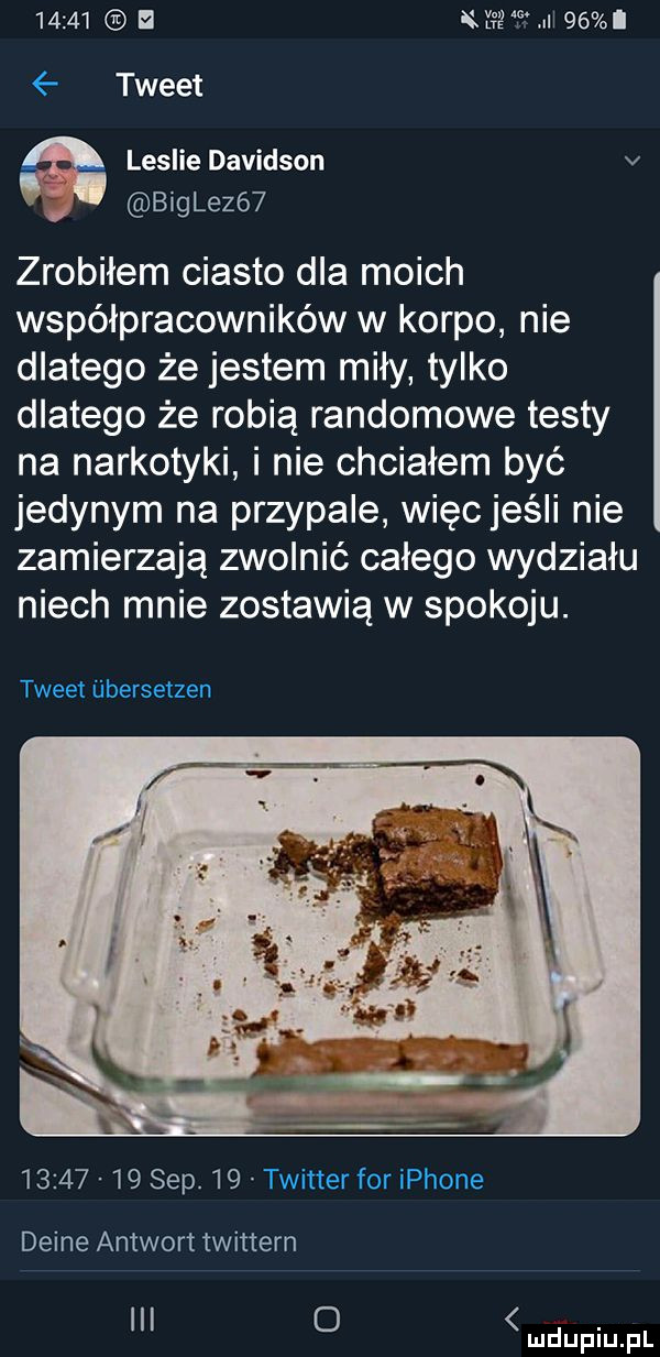 tweet leslie dawidson v bigle    zrobiłem ciasto dla moich współpracowników w korpo nie dlatego że jestem miły tylko dlatego że robią randomowe testy na narkotyki i nie chciałem być jedynym na przypale więc jeśli nie zamierzają zwolnić całego wydziału niech mnie zostawią w spokoju. tweet iibersetzen          sep.    twitter for iphone denne antwort twittern i o