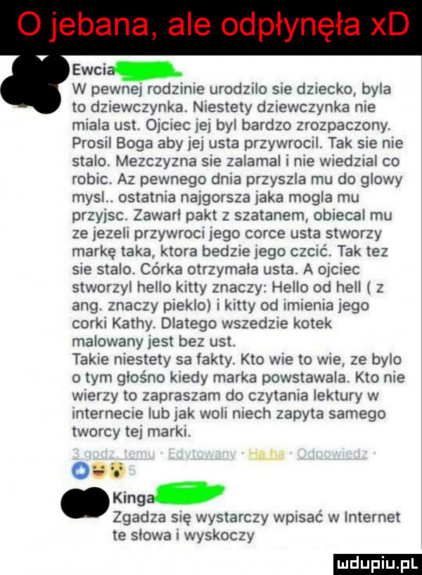 ewci w pewnej rodzinne urodzilo sie dziecko byla to dziewczynka niestety dziewczynka nie miala ust. ojciec jej byl bardzo zrozpaczony. prosil boga aby jej usta przywrocń. tak sie nie stalo. mezczyzna sie zalamal i nie wiedzial co robic. az pewnego dnia przyszla mu do glowy mysl. ostatnia najgorsza jaka mogla mu przyjsc. zawarl pakt z szatanem obiecal mu ze jezeli przywroci jego corce usta stworzy markę taka ktora bedzie jego czcić. tak tez sie stalo. córka otrzymala usta. a ojciec stworzyl hello katty znaczy hello od hall z aeg. znaczy pieklo i katty od imienia jego corki kathy. dlatego wszedzie kotek malowany jest bez ust. takie niestety sa fakty. kto wie to wie ze bylo obym glosno kiedy marka powstawala. kto nie wierzy to zapraszam do czytania lektury w internecie lub jak woli niech zapyta samego tworcy tej marki. kinga. zgadza się wystarczy wpisać w internet te slowa i wyskoczy