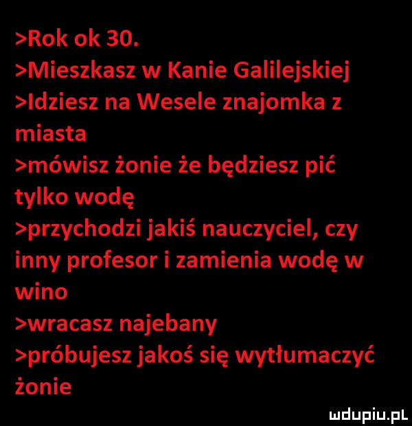 rok ok   . mieszkasz w kanie galilejskiej leziesz na wesele znajomka z miasta mówisz żonie że będziesz pić tylko wodę przychodzi jakiś nauczyciel czy inny profesor i zamienia wodę w wino wracasz najebany próbujesz jakoś się wytłumaczyć żonie