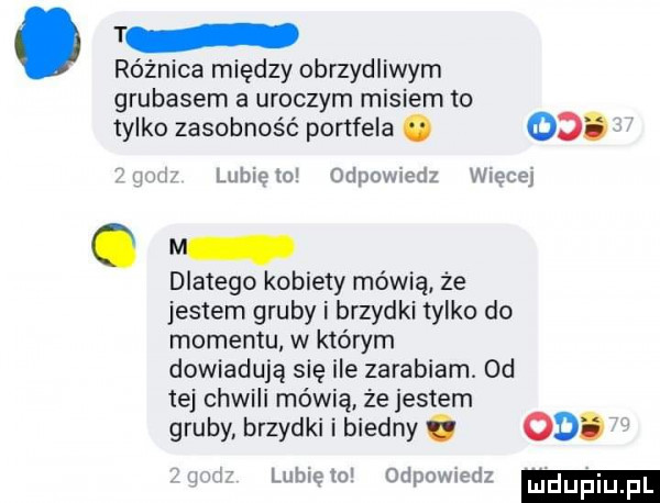 t różnica między obrzydliwym grubasem a uroczym misiem to tylko zasobność portfela. od. i gale lunięto odpow edz wiecej dlatego kobiety mówią że jestem gruby i brzydki tylko do momentu w którym dowiadują się ile zarabiam. od tej chwili mówią że jestem gruby brzydki i biedny. od.   u i lubię    odpowiedz ujduiu fl