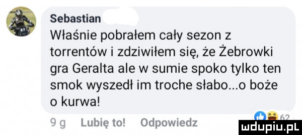 sebastian właśnie pobrałem cały sezon z torrentów i zdziwiłem się że żebrówki gra geralda ale w sumie spoko tylko ten smok wyszedł im troche słabo o boże o kurwa lubię   odpowiedz w