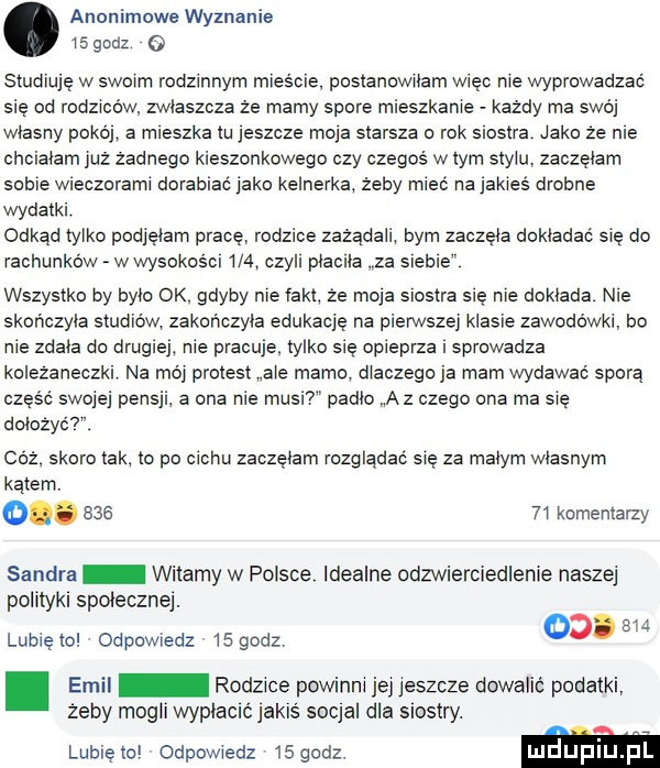 anonimowe wyznanie    godz   studiuję w swoim rodzinnym mlesćle posianowilam więc nie wprowadzać się od rodziców zwlaszcza ze mamy spore mieszkanie każdy ma swoj wlasny pokoj a mieszka lu jeszcze moja starsza o rok siostra jako że nie chcialam juz zadnego kieszonkowego czy czegoś w lam stylu zaczelam sobie wieczorami dorabiać jako kelnerka żeby mieć na jakies drobne wydatki. odkad tylko podjelam pracę rodzice zazadali bym zaczela dokładać się do rachunków wwysokosći     czyli placila za sleble wszystko by bylo ok gdyby nie iakl ze moja siostra sie nie dosiada nie skończyła studiów zakończyła edukację na pierwszej klasie zawodowki bo nie zdala do drugiej nie pracuje. tylko sie opieprza i sprowadza kolezaneczki na moj protest ale mam dlaczego ja mam wydawać sporą część swojej pensji a ona nie musi padlo a z czego ona ma sie dołożyć. coz skoro tak lo po cechu zaczęłam rozglądać się za malym wlasnym  i kominiarzy sandra witamy w polsce idealne odzwierciedlenie naszej polityki spoleczne. lubielol odpdwledz l  godz od. w. emil rolece powinni jej jeszcze dowalić podatki żeby mogli wyplaclć jakls socjal dla siostry. lunięto odpowiedz isgodz