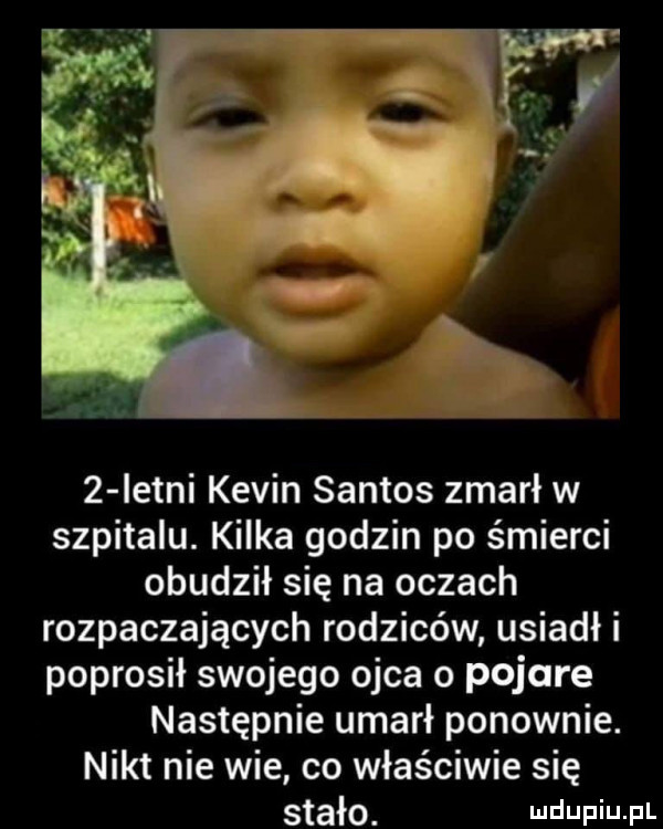 istni kevin santos zmarł w szpitalu. kilka godzin po śmierci obudził się na oczach rozpaczających rodziców usiadł i poprosił swojego ojca o pojare następnie umarł ponownie. nikt nie wie co właściwie się stało. wdaniu pl