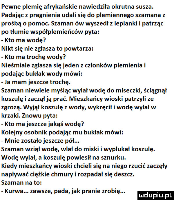 pewne plemię afrykańskie nawiedziła okrutna susza. padając z pragnienia udali się do plemiennego szamana z prośbą o pomoc. szaman ów wyszedł iepianki i patrząc po tłumie współplemieńców pyta kto ma wodę nikt się nie zgłasza to powtarza kto ma trochę wody nieśmiele zgasza się jeden z członków plemienia i podając bu kłak wody mówi ja mam jeszcze trochę. szaman niewiele myśląc wylał wodę do miseczki ściągnął koszulę i zacząłją prać. mieszkańcy wioski patrzyli ze zgrozą. wyjął koszulę z wody wykręcał wodę wylałw krzaki. znowu pyta kto ma jeszczeiakąś wodę kolejny osobnik podając mu bukłak mówi mnie zostało jeszcze pół. szaman wziął wodę wlał do miski i wypłukał koszulę. wodę wylał a koszulę powiesił na sznurku. kiedy mieszkańcy wioski chcieli się na niego rzucic zaczęły napływać ciężkie chmury i rozpadał się deszcz. szaman na to kurwa. zawsze pada jak pranie zrobie