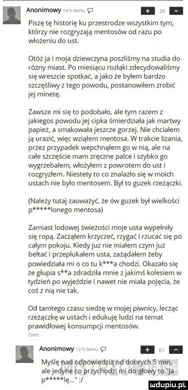 anonimowcu e cc zg piszę tę historię ku przestrodze wszystkim tym którzy nie rozgryzają mentosów od razu po włożeniu do ust. otóż ja i moja dziewczyna poszliśmy na studia do różny miast. po miesiącu rozłąki zdecydowaliśmy się wreszcie spotkać abako że bylem bardzo szczęśliwy z tego powodu postanowilem zrobić jej minetę. zawsze mi się to podobalo ale tym razem z jakiegos powodu jej cipka śmierdzialajak martwy papiez a smakowala jeszcze gorzej. nie chcialem ją urazić więc wzialem mentosa. w trakcie lizania przez przypadek wepchnąłem go w nią ale na cale szczęście mam zręczne palce i szybko go wygrzebalem wlozylem z powrotem do ust i rozgryzlem. niestety to co znalazło się w moich ustach nie bylo mentosem był to guzek rzeżączki. należy tutaj zauważyć że ów guzek byl wielkości p lanego mentosa zamiast lodowej świeżości moje usta wypełniły się ropa. zacząłem krzyczeć rzygać i rzucać się po calym pokoju. kiedyjuz nie mialem czym już bełtać i przeplukalem usta zażądałem zeby powiedziala mio co tu k a chodzi. okazalo się że glupia s a zdradzila mnie zjakimś kolesiem w tydzień po wyjeździe i nawet nie miala pojęcia że coś z nią nie tak. od tamtego czasu siedzę w mojej piwnicy lecząc rzeżączkę w ustach i edukuje ludzi na temat prawidlowe konsumpcji mentosów. abakankami anonimowy imac m. myślę nad odpowiedzią od dobrych   min ale jedyne co przychodzi mi do glowy to ja łr k ii. p ę