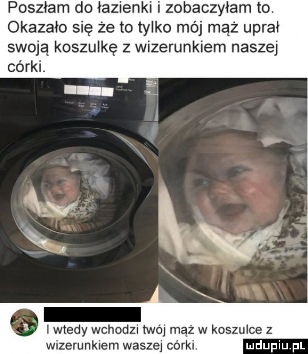poszłam do łazienki i zobaczyłam to. okazało się że to tylko mój mąż uprał swoją koszulkę z wizerunkiem naszej córki. i wtedy wchodzi twój mąż w koszulce z wizerunkiem waszej córki