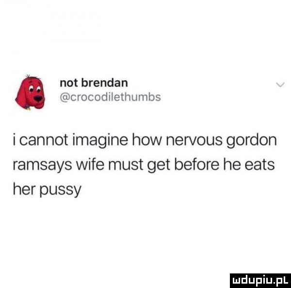 not brendan crocodilethumbs i carnot imagine hiw nervous gordon ramsays wice most get before he eads her passy ludu iu. l