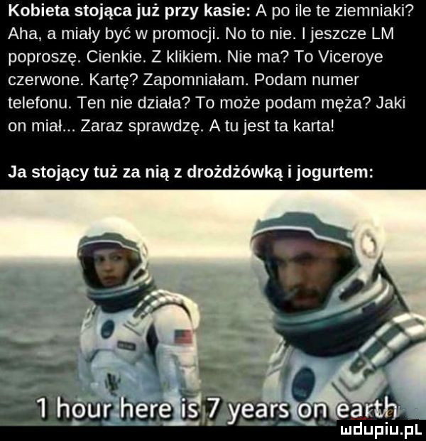 kobieta stojąca już przy kasie a po ile te ziemniaki aha a miały być w promocji. noto nie. i jeszcze lm poproszę. cienkie. z kaikiem. nie ma to viceroye czerwone. kane zapomniałam. podam numer telefonu. ten nie dziala to może podam męża jaki on midi. zaraz sprawdzę. a tu jest ta karta ja stojący tuż za nią z drożdżówką i jogurtem