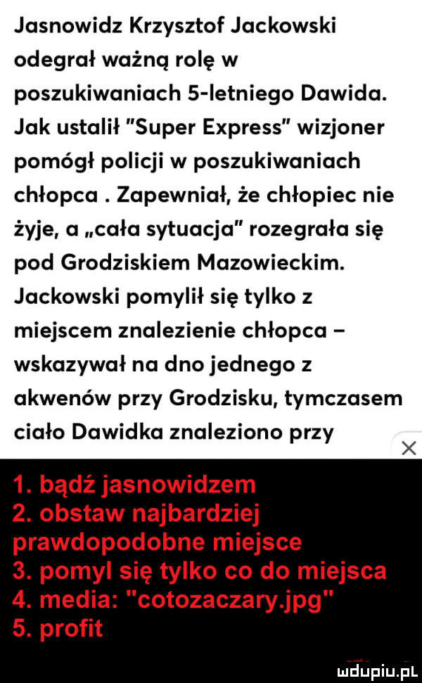 jasnowidz krzysztof jackowski odegrał ważną rolę w poszukiwaniach   ietniego dawida. jak ustalił super express wizjoner pomógł policji w poszukiwaniach chłopca. zapewniał że chłopiec nie żyje a cała sytuacja rozegrała się pod grodziskiem mazowieckim. jackowski pomylił się tylko z miejscem znalezienie chłopca wskazywał na dno jednego z akwenów przy grodzisku tymczasem ciało dawidka znaleziono przy x  . bądź jasnowidzem  . obstaw najbardziej prawdopodobne miejsce  . pomyl się tylko co do miejsca  . media cotozaczary jpg  . profit